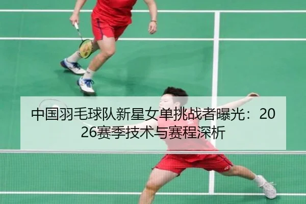 中国羽毛球队新星女单挑战者曝光：2026赛季技术与赛程深析